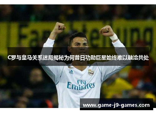 C罗与皇马关系迷局揭秘为何昔日功勋巨星始终难以融洽共处