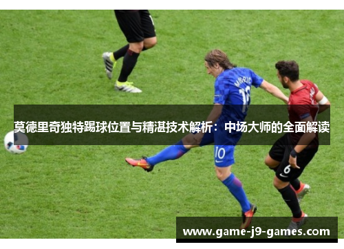 莫德里奇独特踢球位置与精湛技术解析：中场大师的全面解读