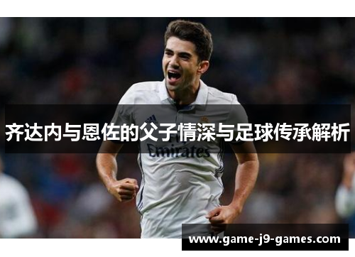 齐达内与恩佐的父子情深与足球传承解析