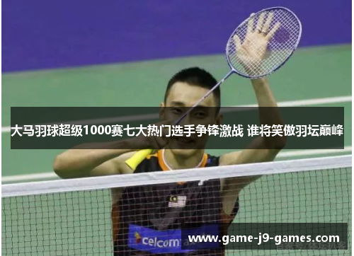 大马羽球超级1000赛七大热门选手争锋激战 谁将笑傲羽坛巅峰