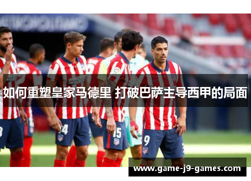 如何重塑皇家马德里 打破巴萨主导西甲的局面