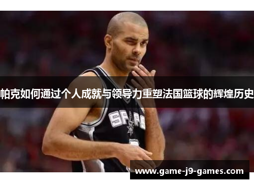 帕克如何通过个人成就与领导力重塑法国篮球的辉煌历史