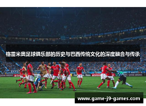 格雷米奥足球俱乐部的历史与巴西传统文化的深度融合与传承