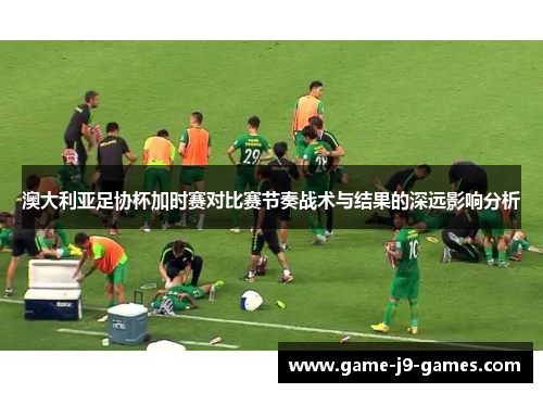 澳大利亚足协杯加时赛对比赛节奏战术与结果的深远影响分析 澳大利亚足协杯加时赛对比赛节奏战术与结果的深远影响分析