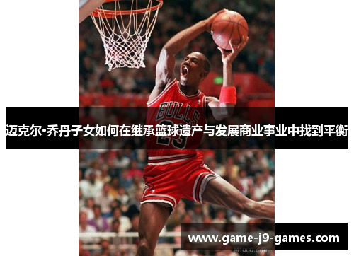 迈克尔·乔丹子女如何在继承篮球遗产与发展商业事业中找到平衡 迈克尔·乔丹子女如何在继承篮球遗产与发展商业事业中找到平衡