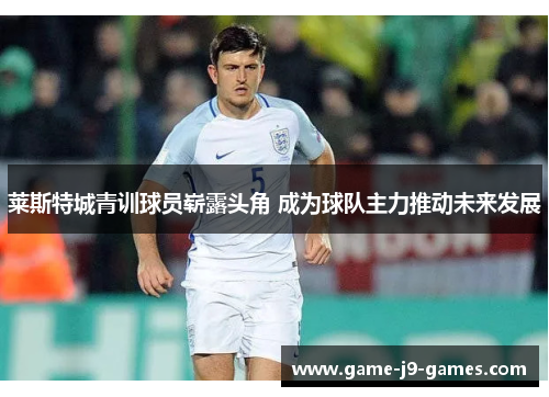 莱斯特城青训球员崭露头角 成为球队主力推动未来发展