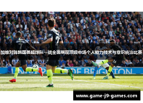 加维对阵韩国英超球队一战全面展现顶级中场个人能力技术与意识统治比赛 加维对阵韩国英超球队一战全面展现顶级中场个人能力技术与意识统治比赛