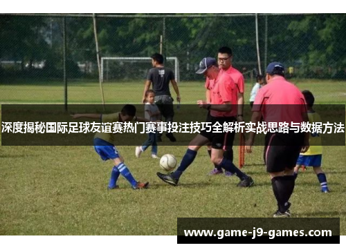 深度揭秘国际足球友谊赛热门赛事投注技巧全解析实战思路与数据方法 深度揭秘国际足球友谊赛热门赛事投注技巧全解析实战思路与数据方法
