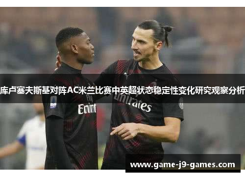 库卢塞夫斯基对阵AC米兰比赛中英超状态稳定性变化研究观察分析 库卢塞夫斯基对阵AC米兰比赛中英超状态稳定性变化研究观察分析
