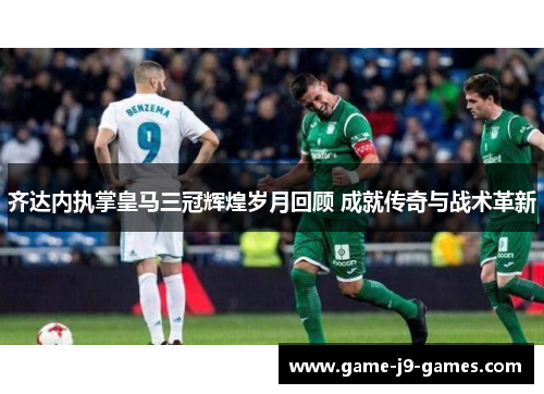 齐达内执掌皇马三冠辉煌岁月回顾 成就传奇与战术革新